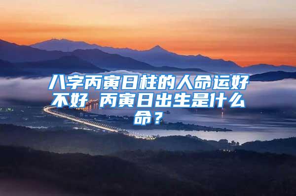 八字丙寅日柱的人命运好不好 丙寅日出生是什么命？