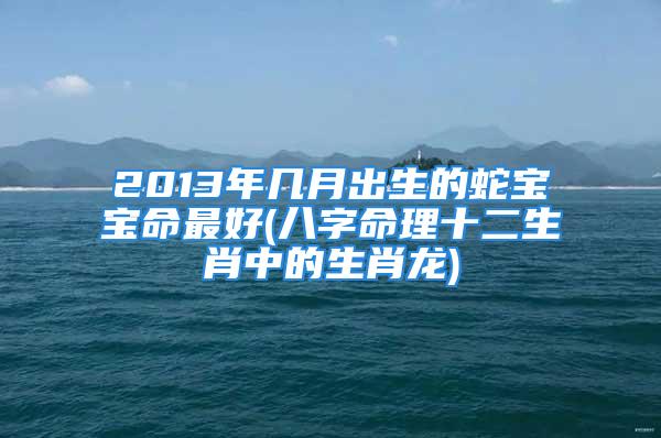 2013年几月出生的蛇宝宝命最好(八字命理十二生肖中的生肖龙)