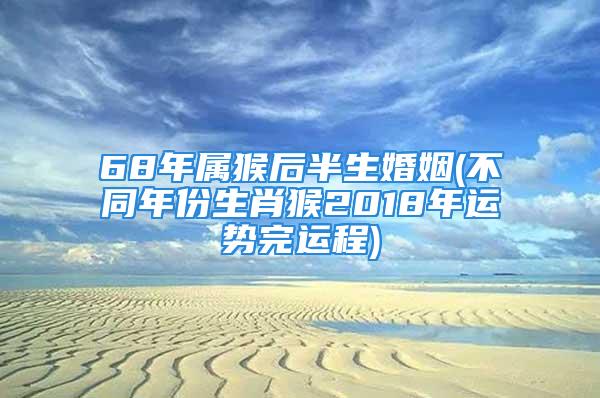 68年属猴后半生婚姻(不同年份生肖猴2018年运势完运程)