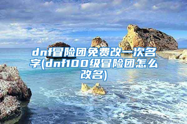 dnf冒险团免费改一次名字(dnf100级冒险团怎么改名)