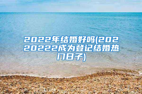 2022年结婚好吗(20220222成为登记结婚热门日子)