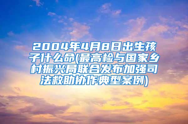 2004年4月8日出生孩子什么命(最高检与国家乡村振兴局联合发布加强司法救助协作典型案例)