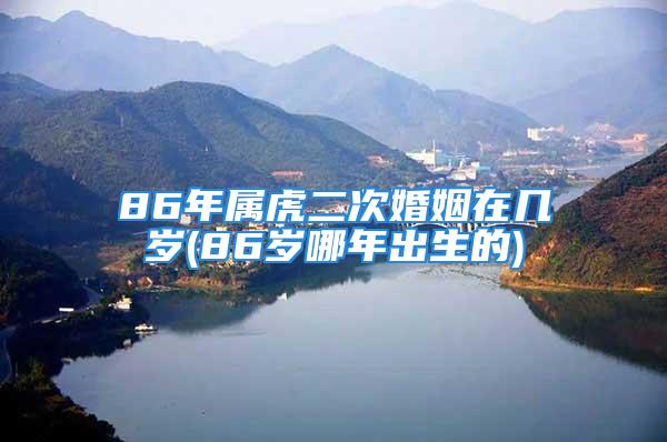 86年属虎二次婚姻在几岁(86岁哪年出生的)