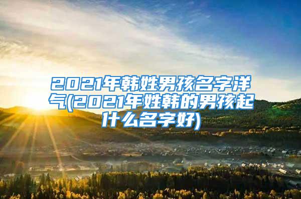 2021年韩姓男孩名字洋气(2021年姓韩的男孩起什么名字好)