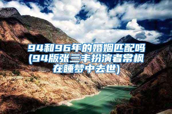 94和96年的婚姻匹配吗(94版张三丰扮演者常枫在睡梦中去世)