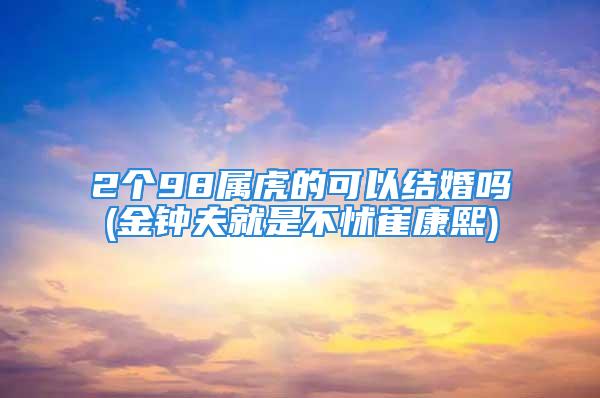 2个98属虎的可以结婚吗(金钟夫就是不怵崔康熙)