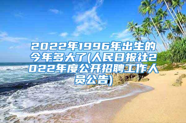 2022年1996年出生的今年多大了(人民日报社2022年度公开招聘工作人员公告)
