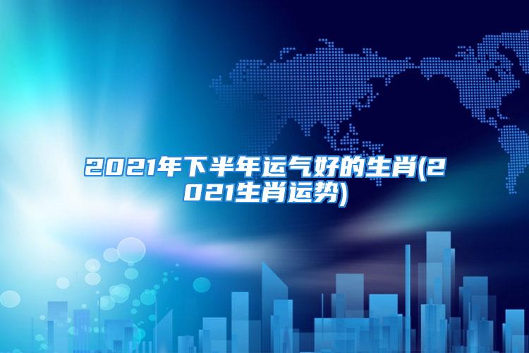 2021年下半年运气好的生肖(2021生肖运势)