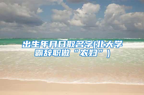 出生年月日取名字(北大学霸辞职做“农妇”)