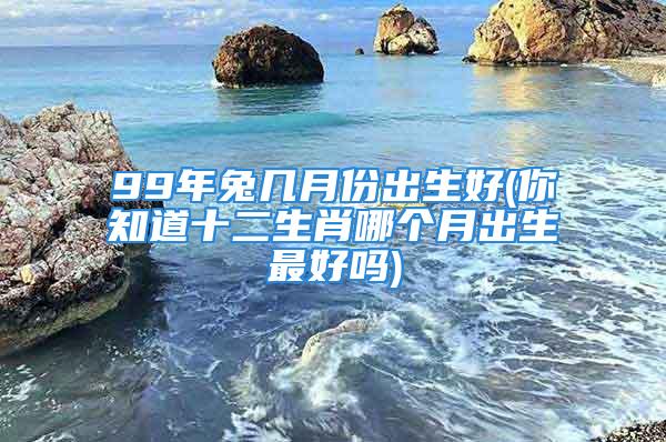 99年兔几月份出生好(你知道十二生肖哪个月出生最好吗)