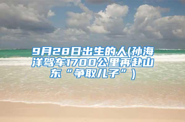 9月28日出生的人(孙海洋驾车1700公里再赴山东“争取儿子”)