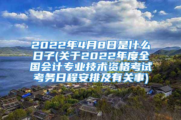 2022年4月8日是什么日子(关于2022年度全国会计专业技术资格考试考务日程安排及有关事)