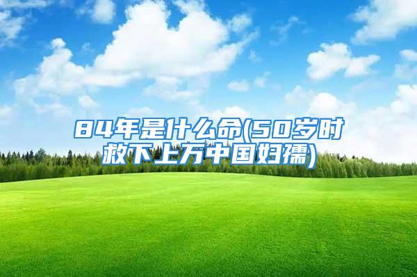 84年是什么命(50岁时救下上万中国妇孺)