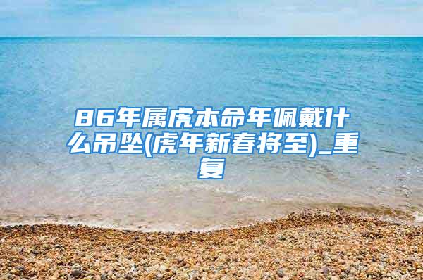 86年属虎本命年佩戴什么吊坠(虎年新春将至)_重复