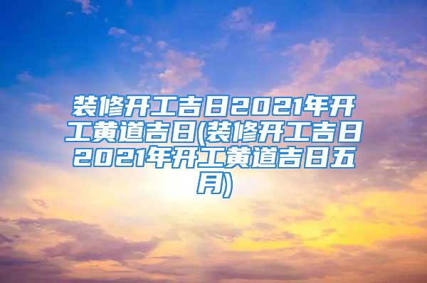 装修开工吉日2021年开工黄道吉日(装修开工吉日2021年开工黄道吉日五月)