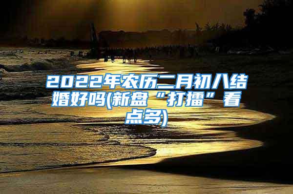 2022年农历二月初八结婚好吗(新盘“打擂”看点多)