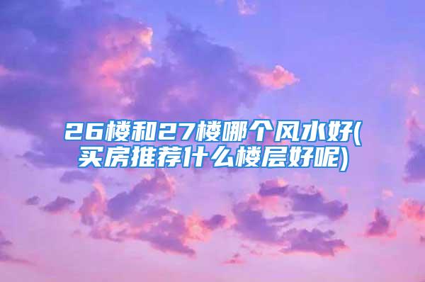 26楼和27楼哪个风水好(买房推荐什么楼层好呢)