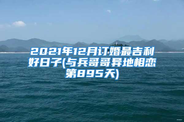 2021年12月订婚最吉利好日子(与兵哥哥异地相恋第895天)