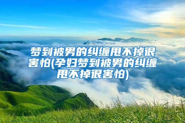 梦到被男的纠缠甩不掉很害怕(孕妇梦到被男的纠缠甩不掉很害怕)