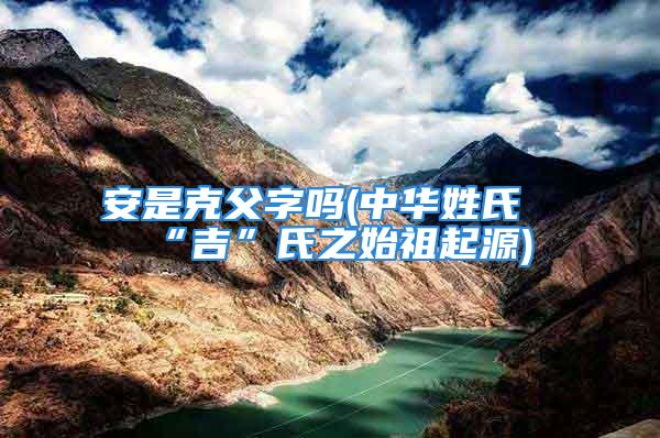安是克父字吗(中华姓氏“吉”氏之始祖起源)