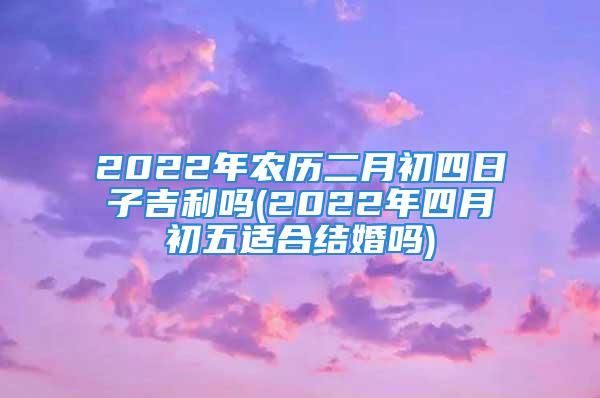 2022年农历二月初四日子吉利吗(2022年四月初五适合结婚吗)