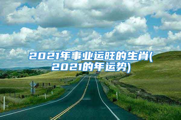 2021年事业运旺的生肖(2021的年运势)