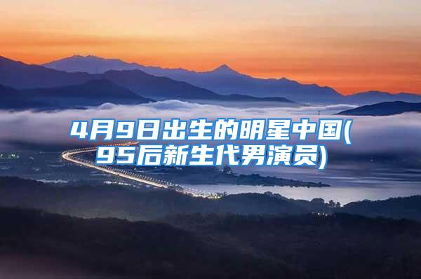 4月9日出生的明星中国(95后新生代男演员)