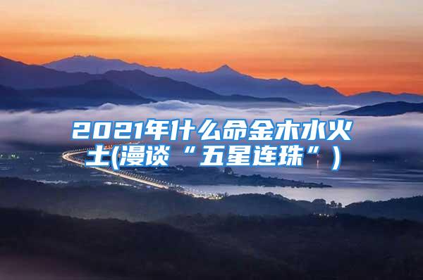 2021年什么命金木水火土(漫谈“五星连珠”)