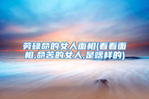 劳碌命的女人面相(看看面相,命苦的女人,是啥样的)