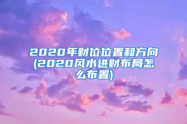2020年财位位置和方向(2020风水进财布局怎么布置)