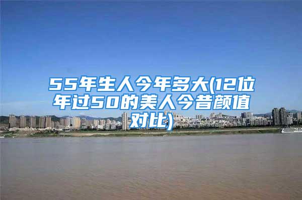 55年生人今年多大(12位年过50的美人今昔颜值对比)