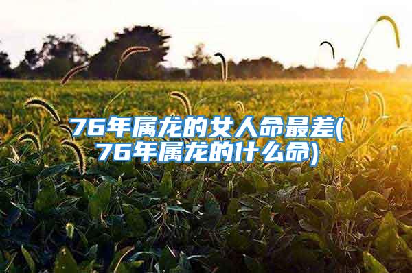 76年属龙的女人命最差(76年属龙的什么命)
