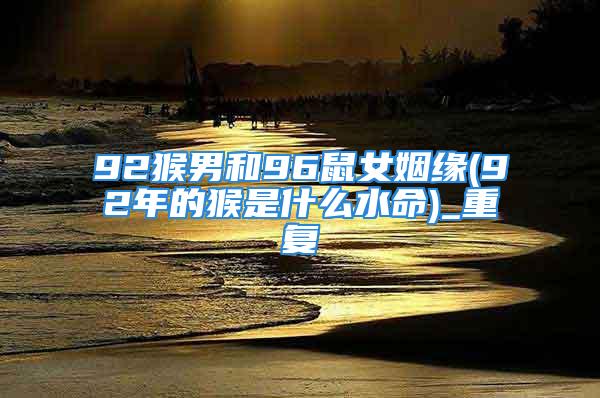 92猴男和96鼠女姻缘(92年的猴是什么水命)_重复