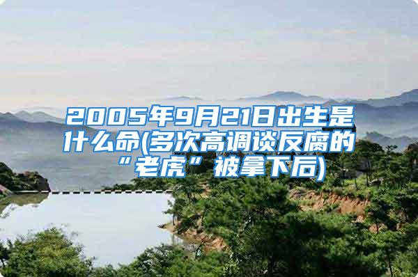 2005年9月21日出生是什么命(多次高调谈反腐的“老虎”被拿下后)