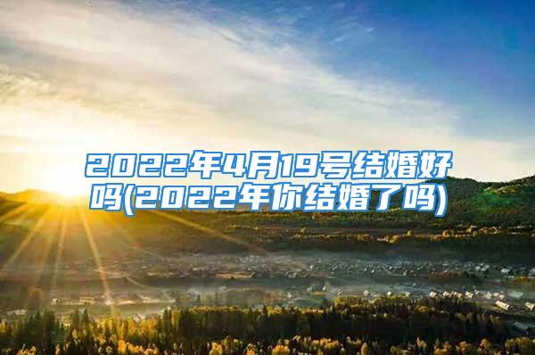 2022年4月19号结婚好吗(2022年你结婚了吗)