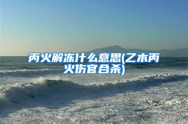 丙火解冻什么意思(乙木丙火伤官合杀)