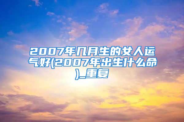 2007年几月生的女人运气好(2007年出生什么命)_重复