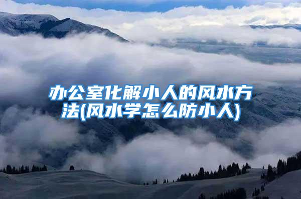 办公室化解小人的风水方法(风水学怎么防小人)