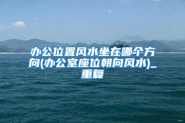 办公位置风水坐在哪个方向(办公室座位朝向风水)_重复