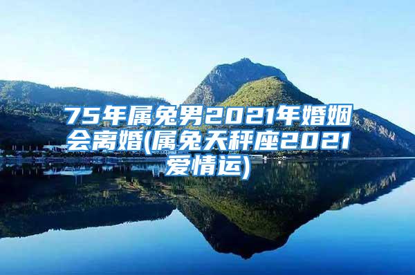 75年属兔男2021年婚姻会离婚(属兔天秤座2021爱情运)