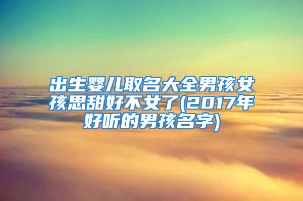 出生婴儿取名大全男孩女孩思甜好不女了(2017年好听的男孩名字)