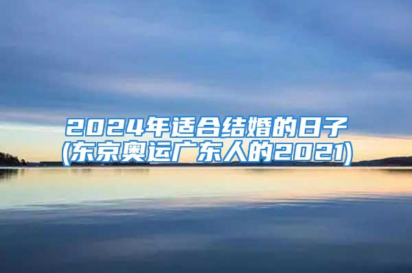 2024年适合结婚的日子(东京奥运广东人的2021)