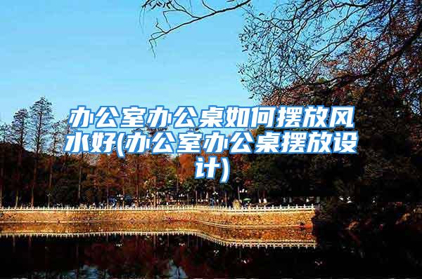 办公室办公桌如何摆放风水好(办公室办公桌摆放设计)