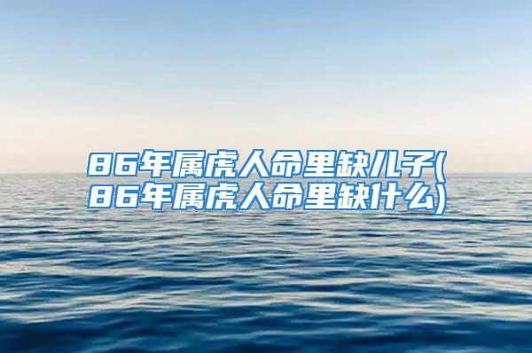 86年属虎人命里缺儿子(86年属虎人命里缺什么)