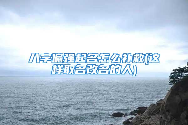 八字偏强起名怎么补救(这样取名改名的人)