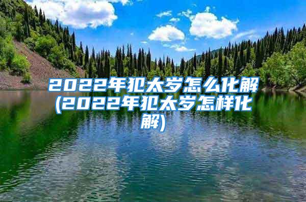 2022年犯太岁怎么化解(2022年犯太岁怎样化解)