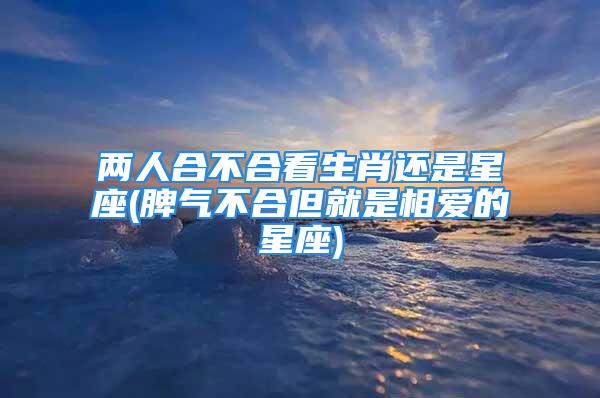 两人合不合看生肖还是星座(脾气不合但就是相爱的星座)