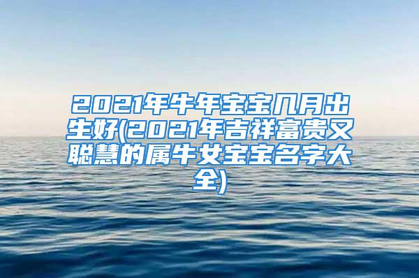 2021年牛年宝宝几月出生好(2021年吉祥富贵又聪慧的属牛女宝宝名字大全)