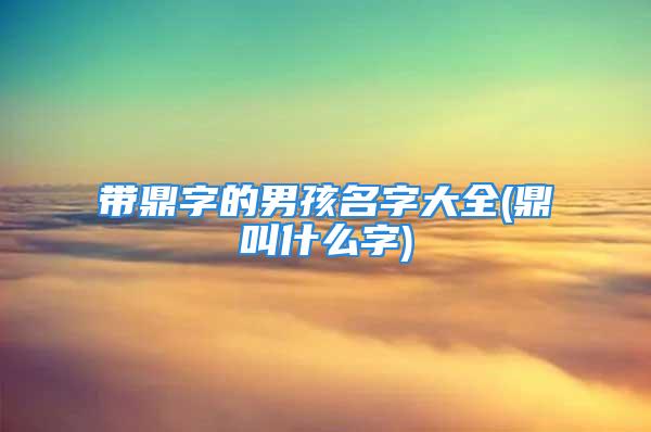 带鼎字的男孩名字大全(鼎叫什么字)