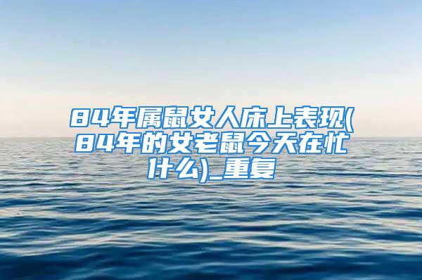 84年属鼠女人床上表现(84年的女老鼠今天在忙什么)_重复